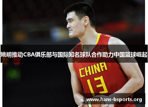 姚明推动CBA俱乐部与国际知名球队合作助力中国篮球崛起 姚明推动CBA俱乐部与国际知名球队合作助力中国篮球崛起