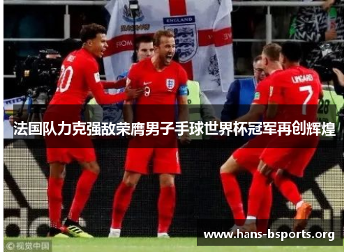 法国队力克强敌荣膺男子手球世界杯冠军再创辉煌 法国队力克强敌荣膺男子手球世界杯冠军再创辉煌