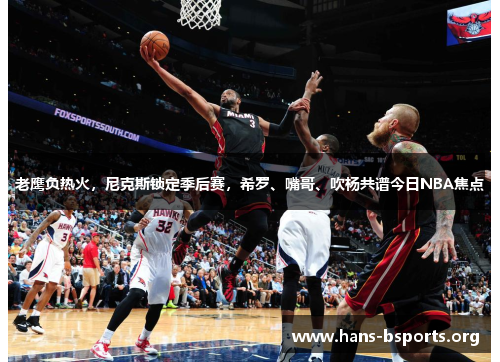 老鹰负热火,尼克斯锁定季后赛,希罗、嘴哥、吹杨共谱今日NBA焦点 老鹰负热火,尼克斯锁定季后赛,希罗、嘴哥、吹杨共谱今日NBA焦点