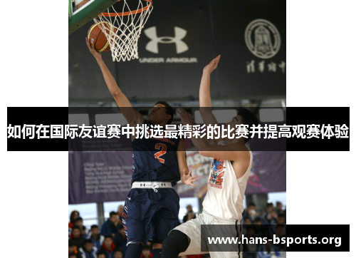 如何在国际友谊赛中挑选最精彩的比赛并提高观赛体验 如何在国际友谊赛中挑选最精彩的比赛并提高观赛体验