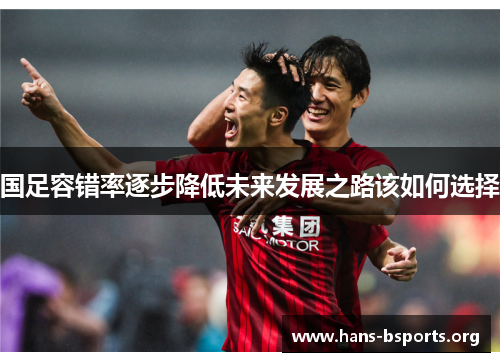 国足容错率逐步降低未来发展之路该如何选择 国足容错率逐步降低未来发展之路该如何选择