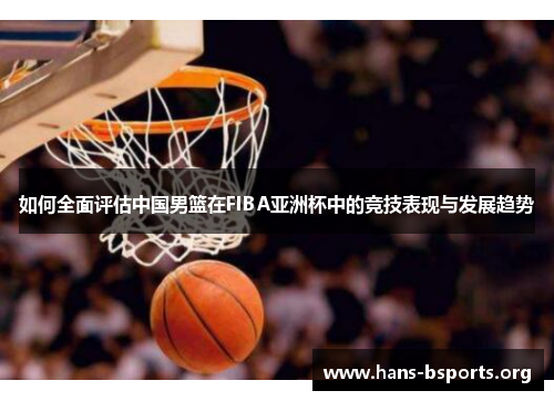 如何全面评估中国男篮在FIBA亚洲杯中的竞技表现与发展趋势