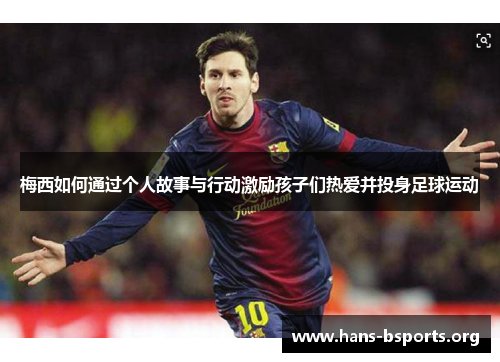 梅西如何通过个人故事与行动激励孩子们热爱并投身足球运动 梅西如何通过个人故事与行动激励孩子们热爱并投身足球运动