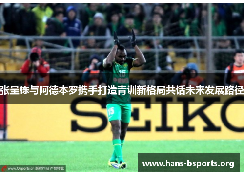 张呈栋与阿德本罗携手打造青训新格局共话未来发展路径