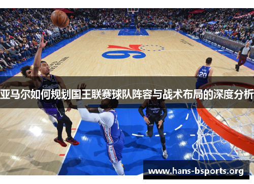 亚马尔如何规划国王联赛球队阵容与战术布局的深度分析 亚马尔如何规划国王联赛球队阵容与战术布局的深度分析