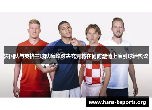 法国队与英格兰球队巅峰对决究竟将在何时激情上演引球迷热议